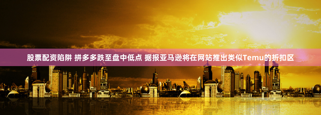 股票配资陷阱 拼多多跌至盘中低点 据报亚马逊将在网站推出类似Temu的折扣区