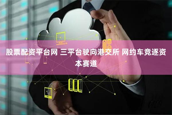 股票配资平台网 三平台驶向港交所 网约车竞逐资本赛道